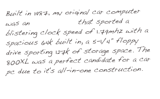 Built in 1987, my original car computer was an Atari 800XL that sported a blistering clock speed of 1.79mhz with a spacious 64k built in, a 5-1/4" floppy drive sporting 127k of storage space.¬Ý The 800XL was a perfect candidate for a car pc due to it's all-in-one construction.