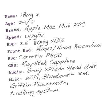 Name: iBug 3
Age: 2-1/2
Brand: Apple Mac Mini PPC
Speed: 1.42ghz
HDD: 3.5’Äù 80gig HDD
Front End: Amp2/Neon Boombox
PSu:Carnetix P1900
GPS: Royaltek Sapphire
Audio: Sony XPlode Head Unit
Misc: WiFi, Bluetooth, XM, Griffin Powermate, Mologogo tracking system